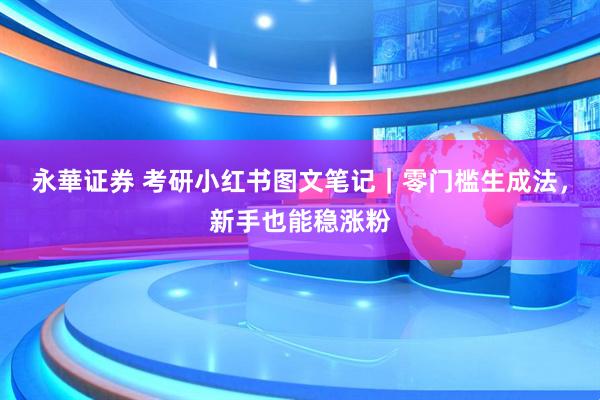 永華证券 考研小红书图文笔记|零门槛生成法,新手也能稳涨粉
