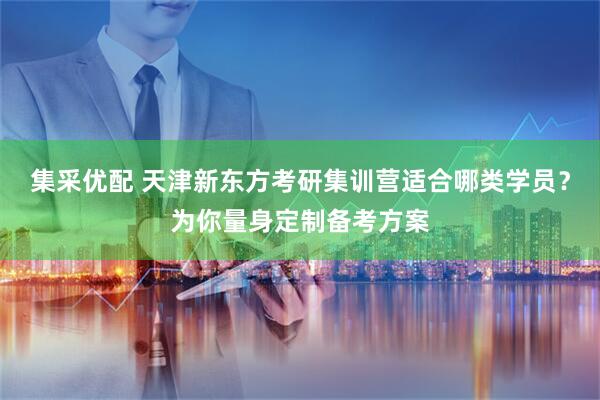 集采优配 天津新东方考研集训营适合哪类学员？为你量身定制备考方案