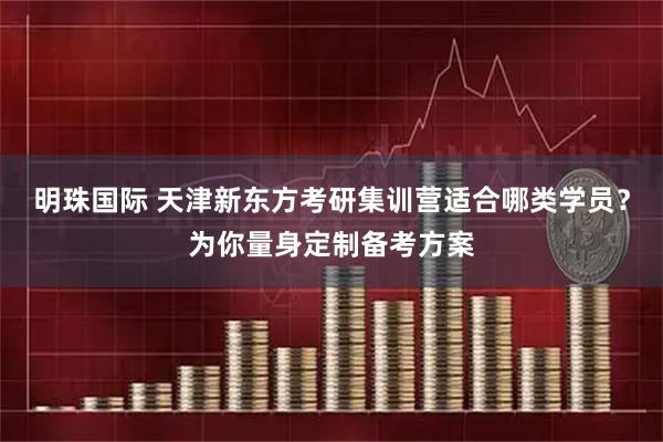 明珠国际 天津新东方考研集训营适合哪类学员？为你量身定制备考方案