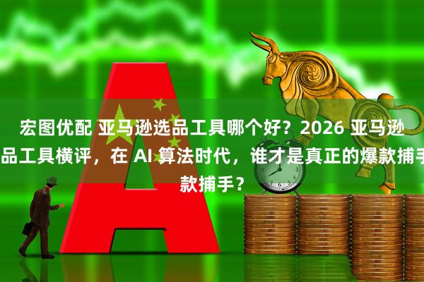 宏图优配 亚马逊选品工具哪个好？2026 亚马逊选品工具横评，在 AI 算法时代，谁才是真正的爆款捕手？