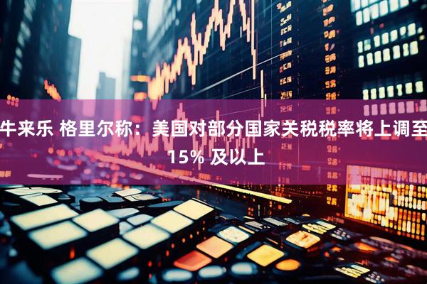 牛来乐 格里尔称：美国对部分国家关税税率将上调至 15% 及以上