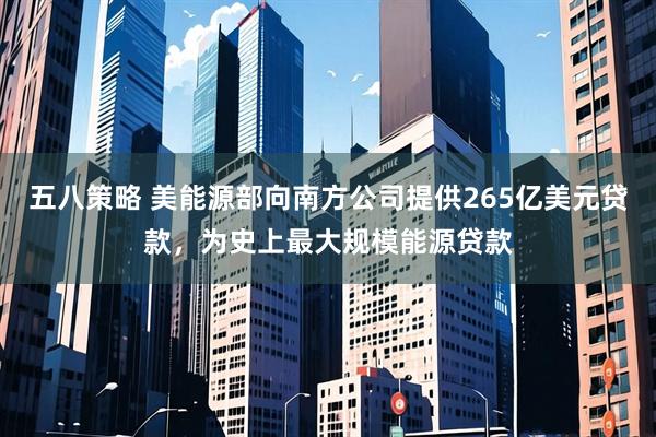五八策略 美能源部向南方公司提供265亿美元贷款，为史上最大规模能源贷款