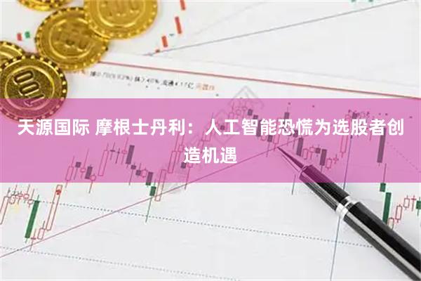 天源国际 摩根士丹利：人工智能恐慌为选股者创造机遇