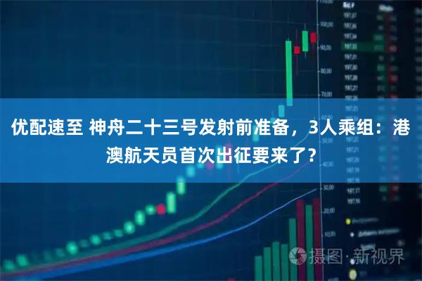 优配速至 神舟二十三号发射前准备，3人乘组：港澳航天员首次出征要来了？