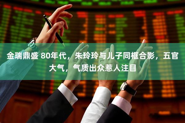 金瑞鼎盛 80年代，朱玲玲与儿子同框合影，五官大气，气质出众惹人注目