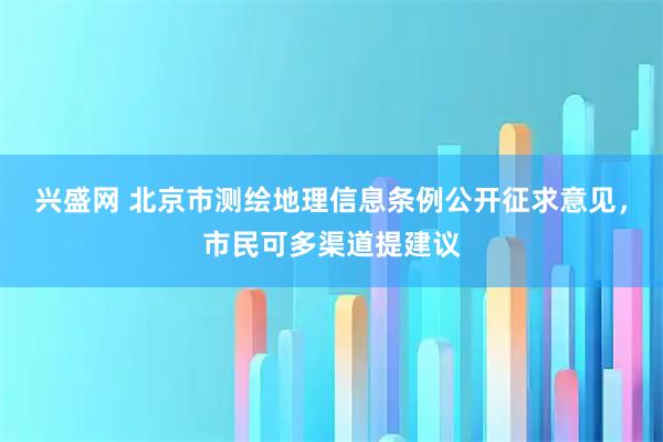 兴盛网 北京市测绘地理信息条例公开征求意见，市民可多渠道提建议