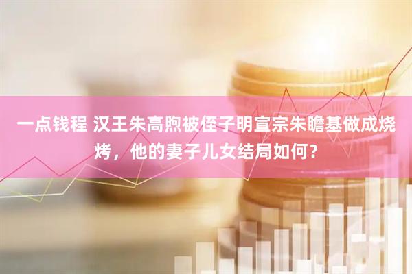 一点钱程 汉王朱高煦被侄子明宣宗朱瞻基做成烧烤，他的妻子儿女结局如何？