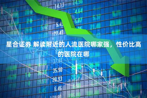 星合证券 解读附近的人流医院哪家强，性价比高的医院在哪