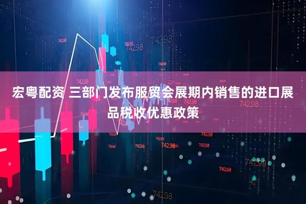 宏粤配资 三部门发布服贸会展期内销售的进口展品税收优惠政策