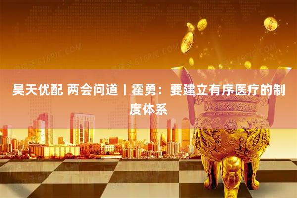 昊天优配 两会问道丨霍勇：要建立有序医疗的制度体系