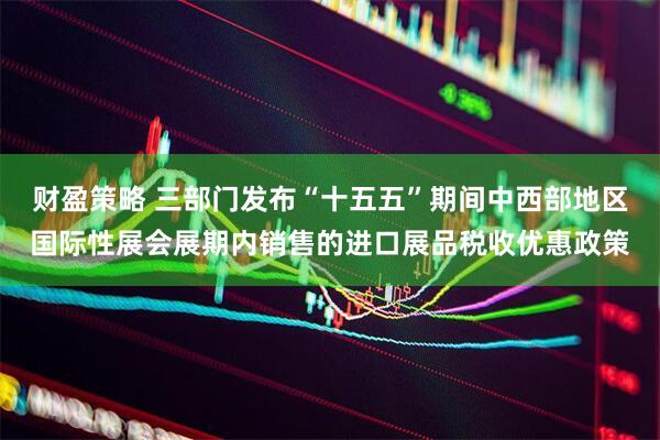 财盈策略 三部门发布“十五五”期间中西部地区国际性展会展期内销售的进口展品税收优惠政策
