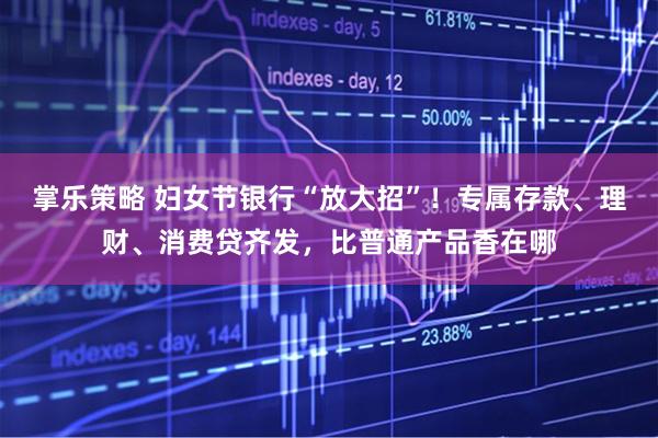 掌乐策略 妇女节银行“放大招”！专属存款、理财、消费贷齐发，比普通产品香在哪
