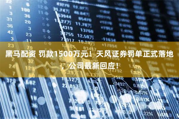 黑马配资 罚款1500万元！天风证券罚单正式落地，公司最新回应！
