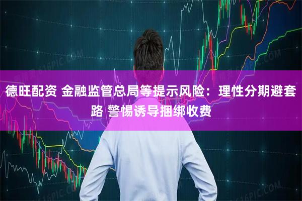 德旺配资 金融监管总局等提示风险：理性分期避套路 警惕诱导捆绑收费