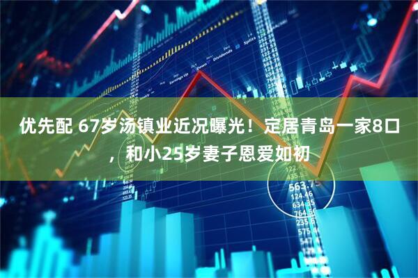 优先配 67岁汤镇业近况曝光！定居青岛一家8口，和小25岁妻子恩爱如初