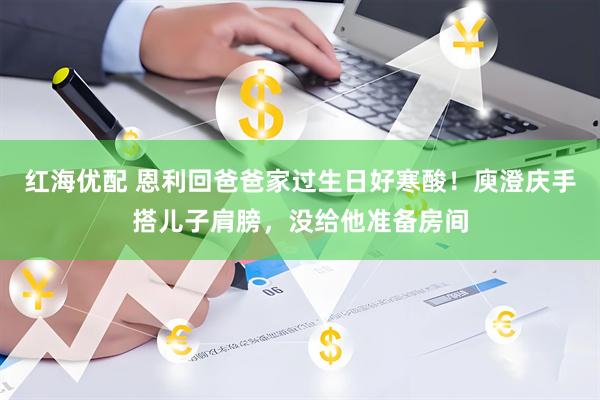 红海优配 恩利回爸爸家过生日好寒酸！庾澄庆手搭儿子肩膀，没给他准备房间