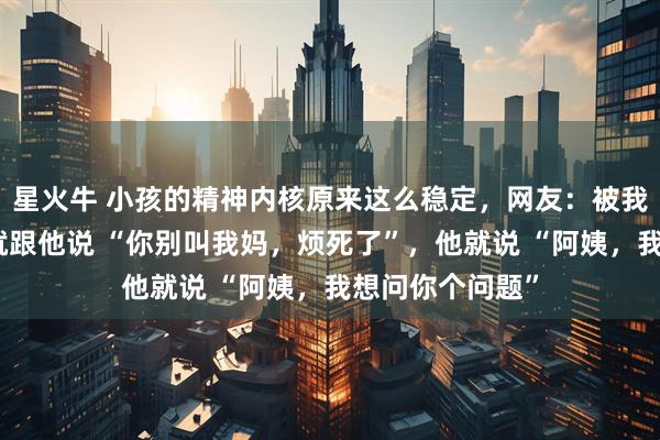 星火牛 小孩的精神内核原来这么稳定，网友：被我儿子烦到不行就跟他说 “你别叫我妈，烦死了”，他就说 “阿姨，我想问你个问题”