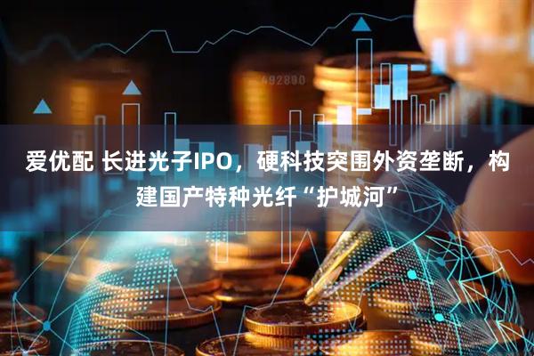 爱优配 长进光子IPO，硬科技突围外资垄断，构建国产特种光纤“护城河”