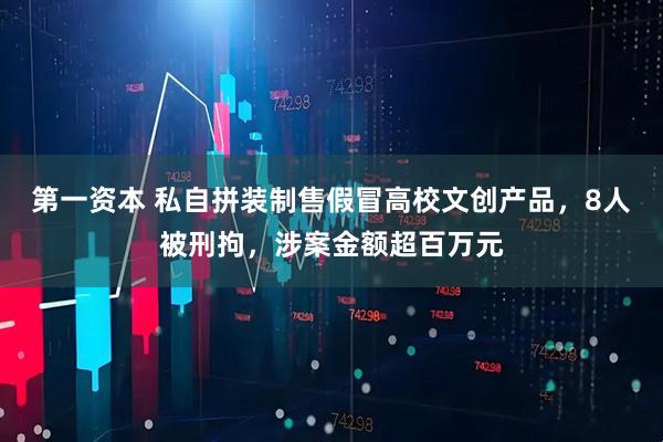 第一资本 私自拼装制售假冒高校文创产品，8人被刑拘，涉案金额超百万元