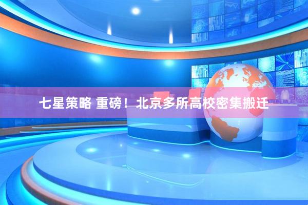 七星策略 重磅！北京多所高校密集搬迁