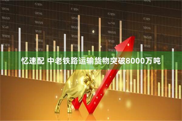 忆速配 中老铁路运输货物突破8000万吨