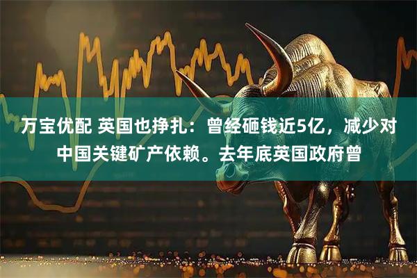 万宝优配 英国也挣扎：曾经砸钱近5亿，减少对中国关键矿产依赖。去年底英国政府曾
