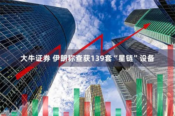 大牛证券 伊朗称查获139套“星链”设备