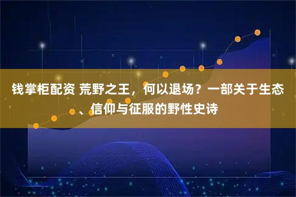 钱掌柜配资 荒野之王，何以退场？一部关于生态、信仰与征服的野性史诗
