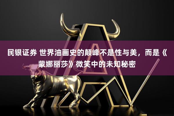 民银证券 世界油画史的颠峰不是性与美，而是《蒙娜丽莎》微笑中的未知秘密