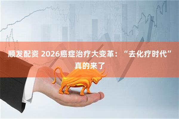 顺发配资 2026癌症治疗大变革：“去化疗时代”真的来了