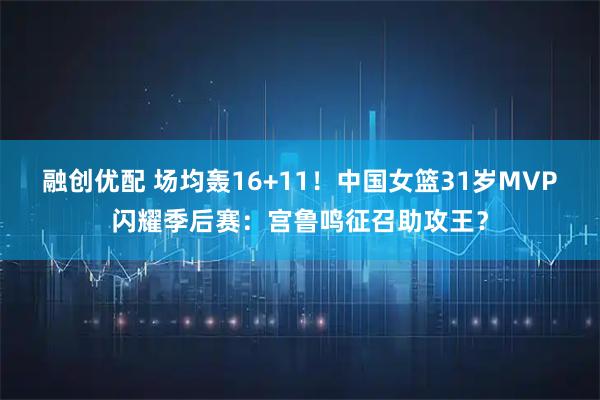 融创优配 场均轰16+11！中国女篮31岁MVP闪耀季后赛：宫鲁鸣征召助攻王？