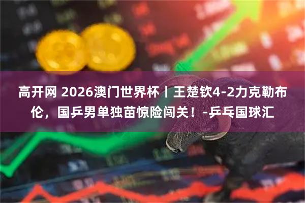 高开网 2026澳门世界杯丨王楚钦4-2力克勒布伦，国乒男单独苗惊险闯关！-乒乓国球汇