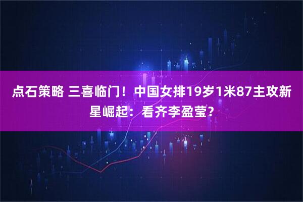 点石策略 三喜临门！中国女排19岁1米87主攻新星崛起：看齐李盈莹？
