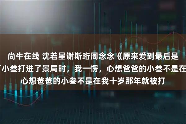 尚牛在线 沈若星谢斯珩周念念《原来爱到最后是荆棘一片》 妈妈打小叁打进了景局时，我一愣，心想爸爸的小叁不是在我十岁那年就被打