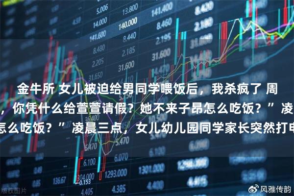 金牛所 女儿被迫给男同学喂饭后，我杀疯了 周砚深顾晓念“萱萱妈妈，你凭什么给萱萱请假？她不来子昂怎么吃饭？” 凌晨三点，女儿幼儿园同学家长突然打电话来质问