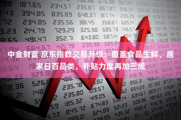 中金财富 京东指数交易升级：覆盖食品生鲜、居家日百品类，补贴力度再加三成