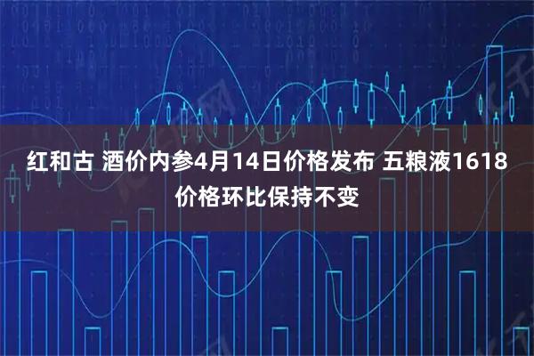 红和古 酒价内参4月14日价格发布 五粮液1618价格环比保持不变