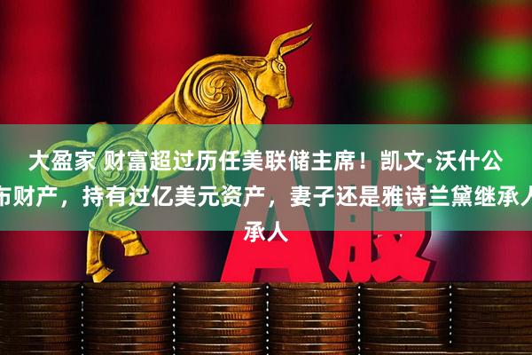 大盈家 财富超过历任美联储主席！凯文·沃什公布财产，持有过亿美元资产，妻子还是雅诗兰黛继承人