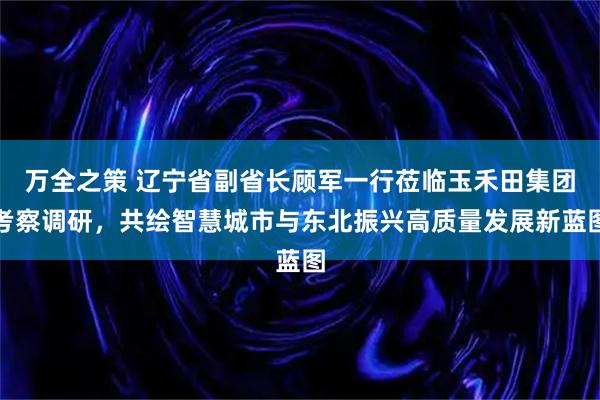 万全之策 辽宁省副省长顾军一行莅临玉禾田集团考察调研，共绘智慧城市与东北振兴高质量发展新蓝图