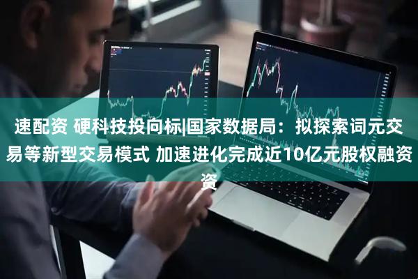 速配资 硬科技投向标|国家数据局：拟探索词元交易等新型交易模式 加速进化完成近10亿元股权融资