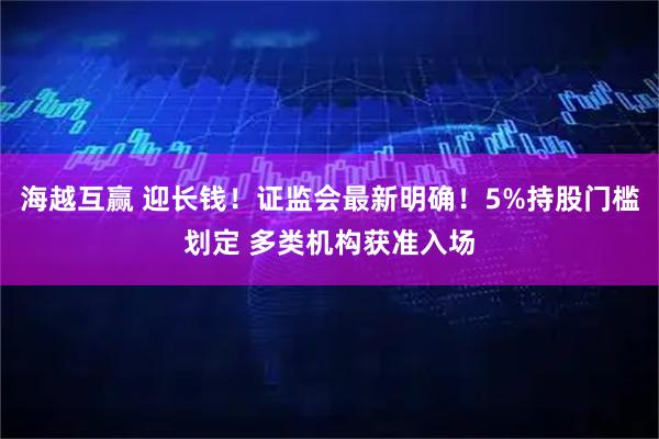 海越互赢 迎长钱！证监会最新明确！5%持股门槛划定 多类机构获准入场