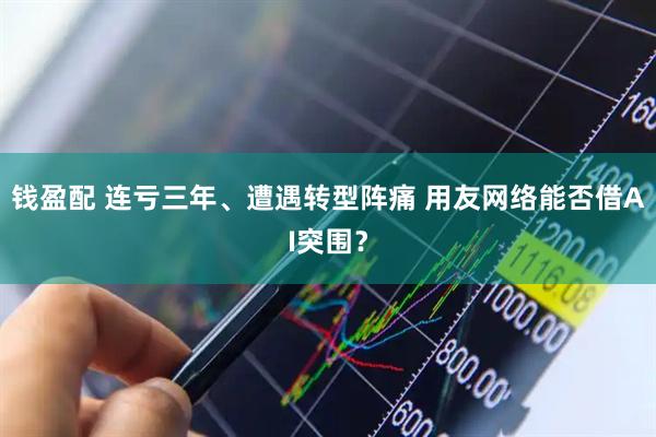 钱盈配 连亏三年、遭遇转型阵痛 用友网络能否借AI突围？