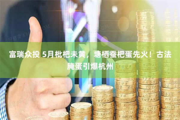 富瑞众投 5月枇杷未黄，塘栖蚕杷蛋先火！古法腌蛋引爆杭州