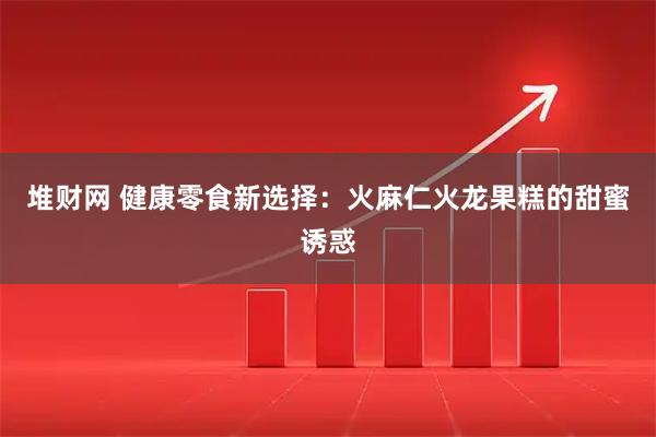 堆财网 健康零食新选择：火麻仁火龙果糕的甜蜜诱惑