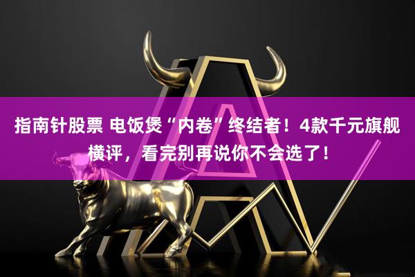 指南针股票 电饭煲“内卷”终结者！4款千元旗舰横评，看完别再说你不会选了！