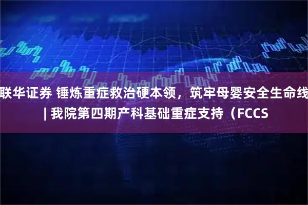 联华证券 锤炼重症救治硬本领，筑牢母婴安全生命线 | 我院第四期产科基础重症支持（FCCS