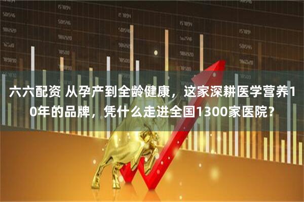 六六配资 从孕产到全龄健康，这家深耕医学营养10年的品牌，凭什么走进全国1300家医院？