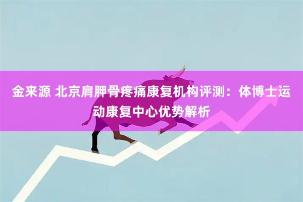 金来源 北京肩胛骨疼痛康复机构评测：体博士运动康复中心优势解析