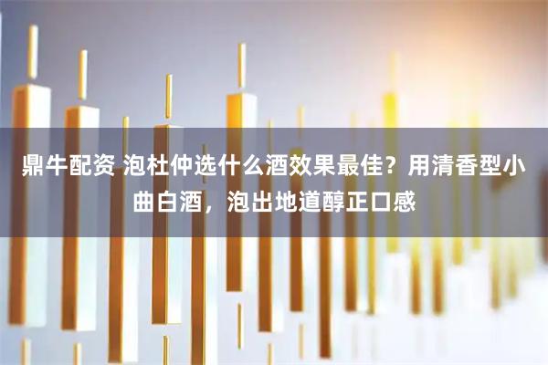 鼎牛配资 泡杜仲选什么酒效果最佳？用清香型小曲白酒，泡出地道醇正口感