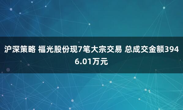 沪深策略 福光股份现7笔大宗交易 总成交金额3946.01万元